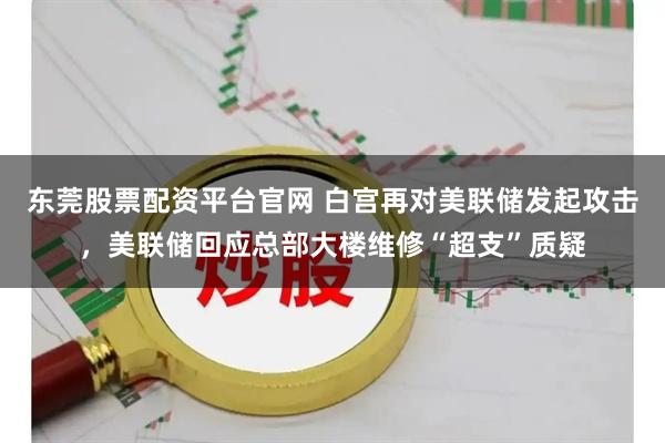 东莞股票配资平台官网 白宫再对美联储发起攻击，美联储回应总部大楼维修“超支”质疑