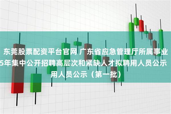 东莞股票配资平台官网 广东省应急管理厅所属事业单位2025年集中公开招聘高层次和紧缺人才拟聘用人员公示（第一批）