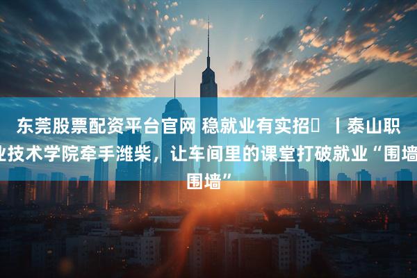 东莞股票配资平台官网 稳就业有实招⑪丨泰山职业技术学院牵手潍柴，让车间里的课堂打破就业“围墙”
