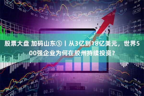 股票大盘 加码山东⑤丨从3亿到18亿美元，世界500强企业为何在胶州持续投资？