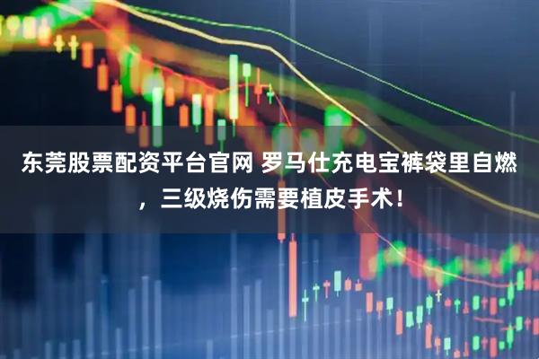 东莞股票配资平台官网 罗马仕充电宝裤袋里自燃，三级烧伤需要植皮手术！
