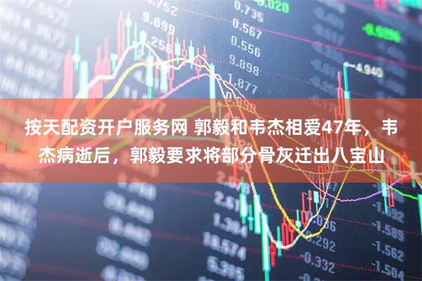 按天配资开户服务网 郭毅和韦杰相爱47年，韦杰病逝后，郭毅要求将部分骨灰迁出八宝山