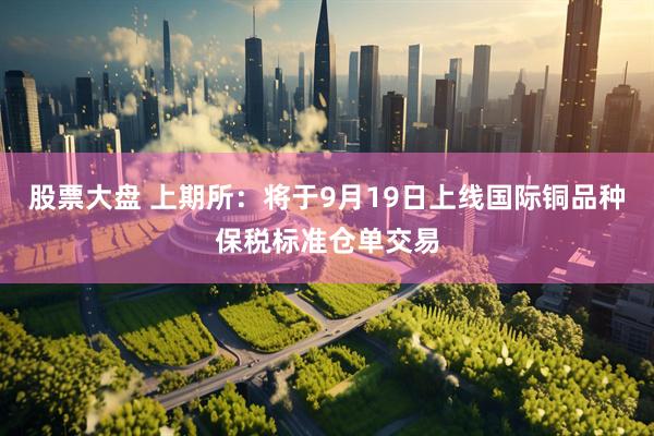 股票大盘 上期所：将于9月19日上线国际铜品种保税标准仓单交易