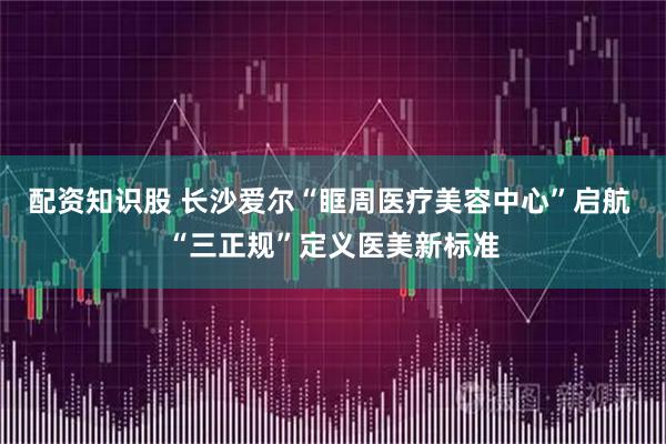配资知识股 长沙爱尔“眶周医疗美容中心”启航 “三正规”定义医美新标准