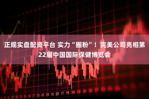 正规实盘配资平台 实力“圈粉”！完美公司亮相第22届中国国际保健博览会