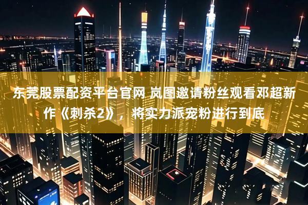 东莞股票配资平台官网 岚图邀请粉丝观看邓超新作《刺杀2》，将实力派宠粉进行到底