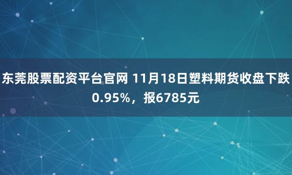 东莞股票配资平台官网 11月18日塑料期货收盘下跌0.95%，报6785元