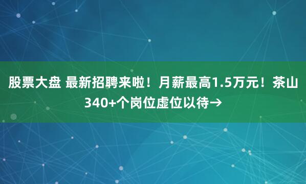 股票大盘 最新招聘来啦！月薪最高1.5万元！茶山340+个岗位虚位以待→