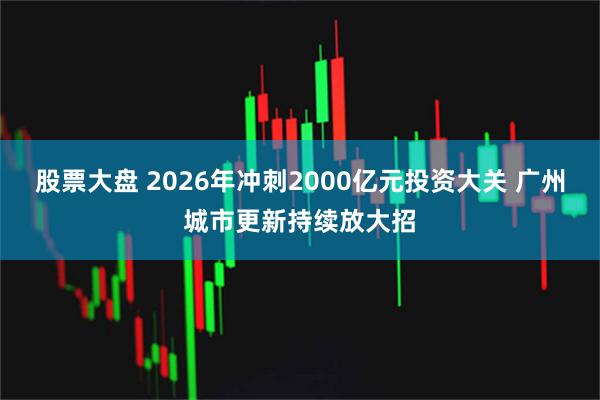 股票大盘 2026年冲刺2000亿元投资大关 广州城市更新持续放大招
