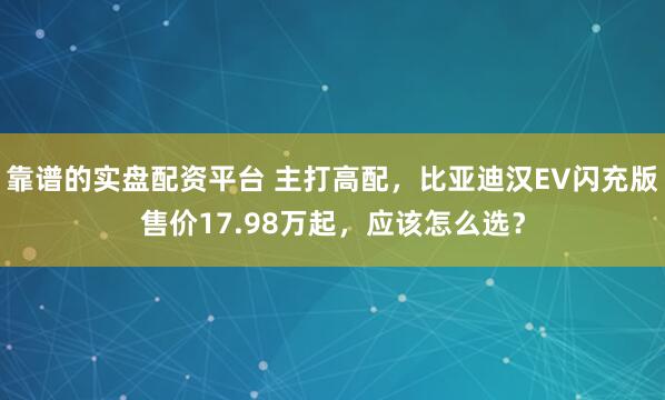 靠谱的实盘配资平台 主打高配，比亚迪汉EV闪充版售价17.98万起，应该怎么选？